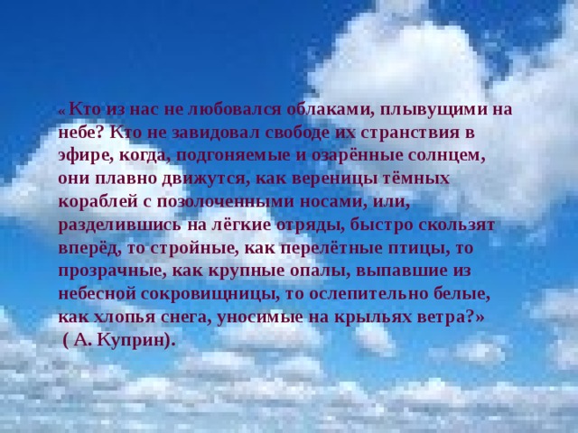 « Кто из нас не любовался облаками, плывущими на небе? Кто не завидовал свободе их странствия в эфире, когда, подгоняемые и озарённые солнцем, они плавно движутся, как вереницы тёмных кораблей с позолоченными носами, или, разделившись на лёгкие отряды, быстро скользят вперёд, то стройные, как перелётные птицы, то прозрачные, как крупные опалы, выпавшие из небесной сокровищницы, то ослепительно белые, как хлопья снега, уносимые на крыльях ветра?»  ( А. Куприн). 