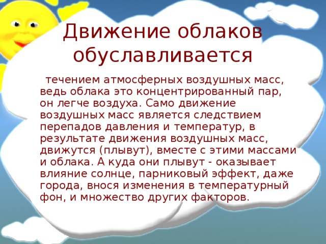 Движение облаков обуславливается  течением атмосферных воздушных масс, ведь облака это концентрированный пар, он легче воздуха. Само движение воздушных масс является следствием перепадов давления и температур, в результате движения воздушных масс, движутся (плывут), вместе с этими массами и облака. А куда они плывут - оказывает влияние солнце, парниковый эффект, даже города, внося изменения в температурный фон, и множество других факторов. 