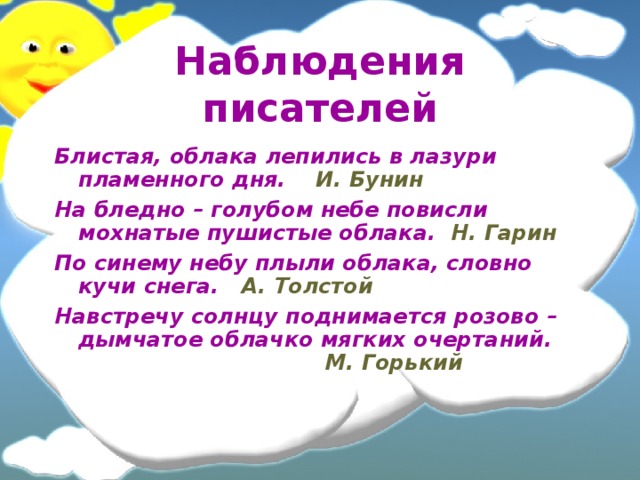 Наблюдения писателей Блистая, облака лепились в лазури пламенного дня. И. Бунин На бледно – голубом небе повисли мохнатые пушистые облака. Н. Гарин По синему небу плыли облака, словно кучи снега. А. Толстой Навстречу солнцу поднимается розово – дымчатое облачко мягких очертаний. М. Горький  