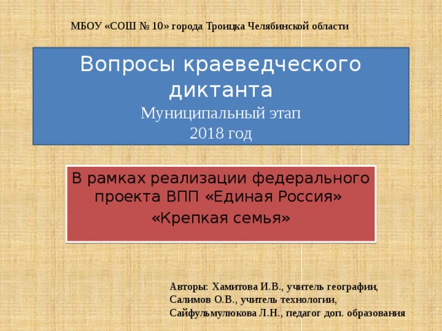 МБОУ «СОШ № 10» города Троицка Челябинской области Вопросы краеведческого диктанта  Муниципальный этап  2018 год В рамках реализации федерального проекта ВПП «Единая Россия» «Крепкая семья» Авторы: Хамитова И.В., учитель географии, Салимов О.В., учитель технологии, Сайфульмулюкова Л.Н., педагог доп. образования 