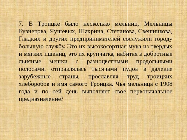 7. В Троицке было несколько мельниц. Мельницы Кузнецова, Яушевых, Шахрина, Степанова, Свешникова, Гладких и других предпринимателей сослужили городу большую службу. Это их высокосортная мука из твердых и мягких пшениц, это их крупчатка, набитая в добротные льняные мешки с разноцветными продольными полосами, отправлялась тысячами пудов в далекие зарубежные страны, прославляя труд троицких хлеборобов и имя самого Троицка. Чья мельница с 1908 года и по сей день выполняет свое первоначальное предназначение? 