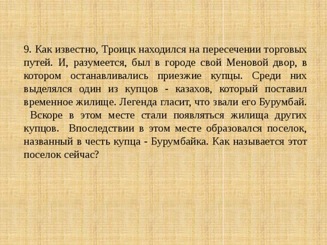 9. Как известно, Троицк находился на пересечении торговых путей. И, разумеется, был в городе свой Меновой двор, в котором останавливались приезжие купцы. Среди них выделялся один из купцов - казахов, который поставил временное жилище. Легенда гласит, что звали его Бурумбай. Вскоре в этом месте стали появляться жилища других купцов. Впоследствии в этом месте образовался поселок, названный в честь купца - Бурумбайка. Как называется этот поселок сейчас? 