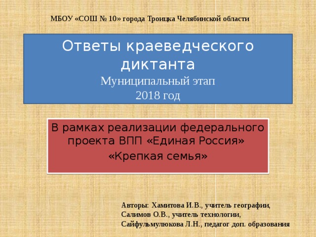 МБОУ «СОШ № 10» города Троицка Челябинской области Ответы краеведческого диктанта  Муниципальный этап  2018 год В рамках реализации федерального проекта ВПП «Единая Россия» «Крепкая семья» Авторы: Хамитова И.В., учитель географии, Салимов О.В., учитель технологии, Сайфульмулюкова Л.Н., педагог доп. образования 