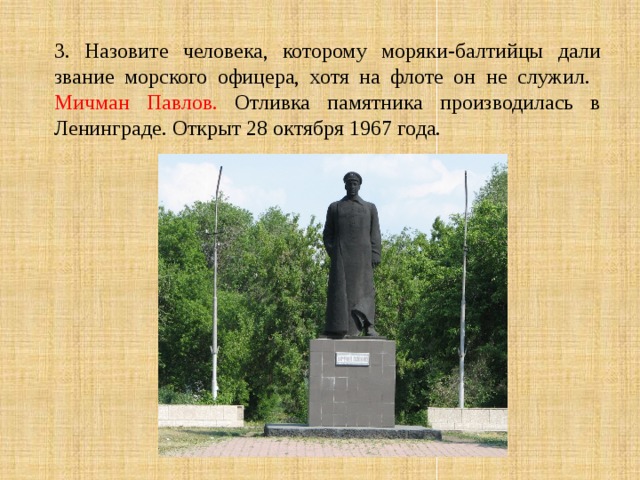 3. Назовите человека, которому моряки-балтийцы дали звание морского офицера, хотя на флоте он не служил.  Мичман Павлов. Отливка памятника производилась в Ленинграде. Открыт 28 октября 1967 года. 