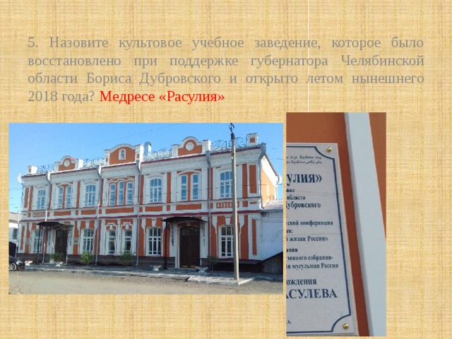 5. Назовите культовое учебное заведение, которое было восстановлено при поддержке губернатора Челябинской области Бориса Дубровского и открыто летом нынешнего 2018 года? Медресе «Расулия» 