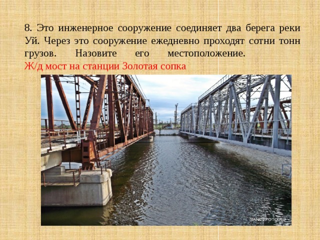 8. Это инженерное сооружение соединяет два берега реки Уй. Через это сооружение ежедневно проходят сотни тонн грузов. Назовите его местоположение.  Ж/д мост на станции Золотая сопка 