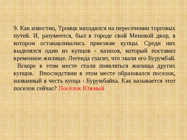 9. Как известно, Троицк находился на пересечении торговых путей. И, разумеется, был в городе свой Меновой двор, в котором останавливались приезжие купцы. Среди них выделялся один из купцов - казахов, который поставил временное жилище. Легенда гласит, что звали его Бурумбай. Вскоре в этом месте стали появляться жилища других купцов. Впоследствии в этом месте образовался поселок, названный в честь купца - Бурумбайка. Как называется этот поселок сейчас? Посёлок Южный 