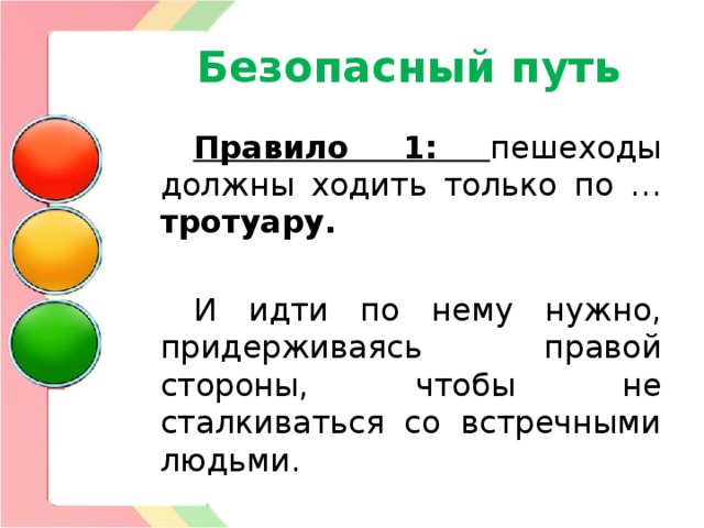 Безопасный путь Правило 1:  пешеходы должны ходить только по … тротуару.  И идти по нему нужно, придерживаясь правой стороны, чтобы не сталкиваться со встречными людьми. 