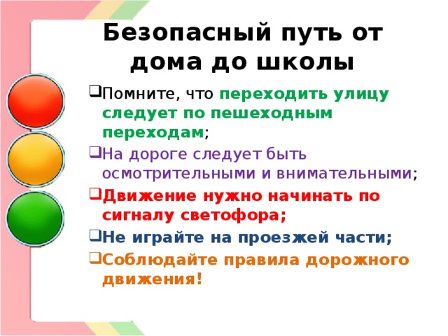 Безопасный путь от дома до школы Помните, что переходить улицу следует по пешеходным переходам ; На дороге следует быть осмотрительными и внимательными ; Движение нужно начинать по сигналу светофора; Не играйте на проезжей части; Соблюдайте правила дорожного движения! 