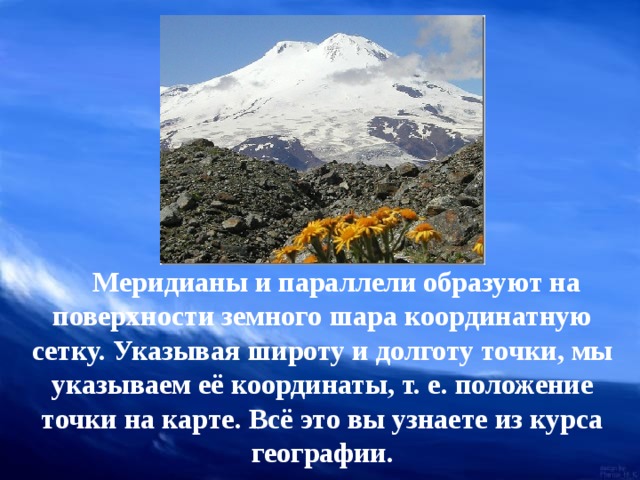  Меридианы и параллели образуют на поверхности земного шара координатную сетку. Указывая широту и долготу точки, мы указываем её координаты, т. е. положение точки на карте. Всё это вы узнаете из курса географии. 