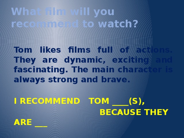 What film will you recommend to watch?  Tom likes films full of actions. They are dynamic, exciting and fascinating. The main character is always strong and brave.  I RECOMMEND TOM ____(S),  BECAUSE THEY ARE ___ 