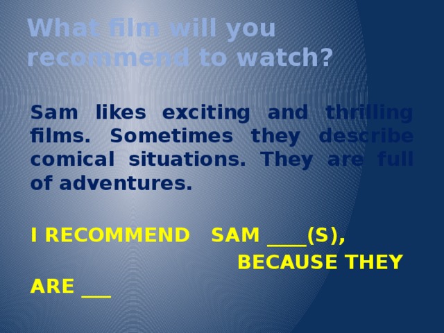 What film will you recommend to watch?  Sam likes exciting and thrilling films. Sometimes they describe comical situations. They are full of adventures.  I RECOMMEND SAM ____(S),  BECAUSE THEY ARE ___  