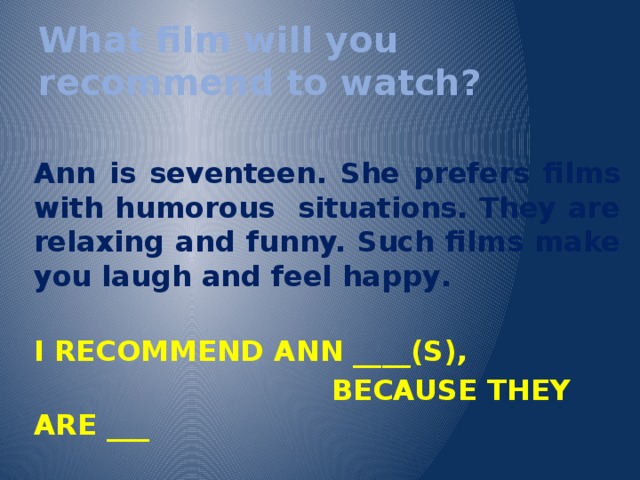 What film will you recommend to watch?  Ann is seventeen. She prefers films with humorous situations. They are relaxing and funny. Such films make you laugh and feel happy .  I RECOMMEND ANN ____(S),  BECAUSE THEY ARE ___  