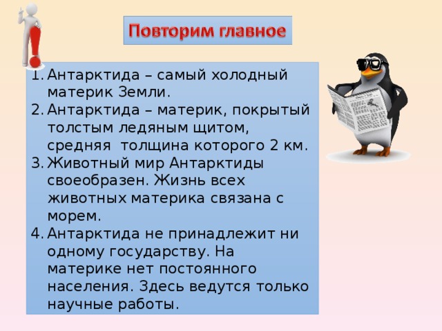 Антарктида – самый холодный материк Земли. Антарктида – материк, покрытый толстым ледяным щитом, средняя толщина которого 2 км. Животный мир Антарктиды своеобразен. Жизнь всех животных материка связана с морем. Антарктида не принадлежит ни одному государству. На материке нет постоянного населения. Здесь ведутся только научные работы. 