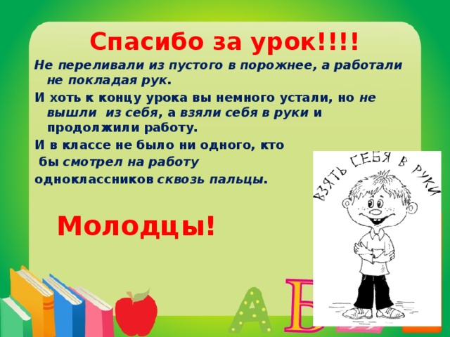 Спасибо за урок!!!! Не переливали из пустого в порожнее, а работали не покладая рук.  И хоть к концу урока вы немного устали, но не вышли  из себя , а взяли себя в руки и продолжили работу. И в классе не было ни одного, кто  бы смотрел на работу одноклассников сквозь пальцы.    Молодцы! 