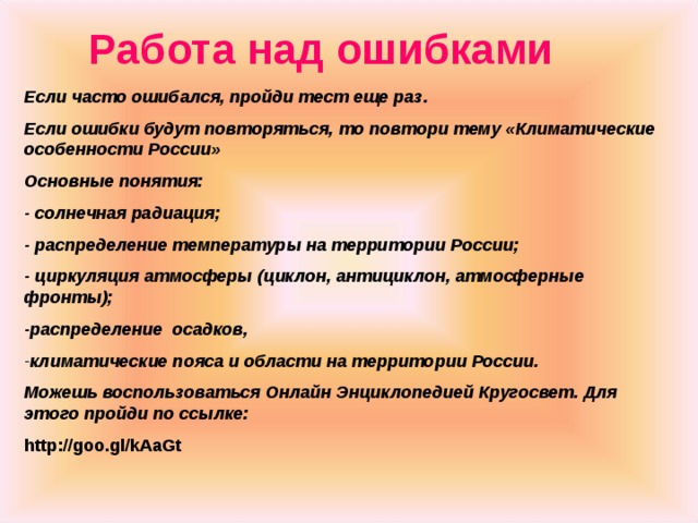 Работа над ошибками Если часто ошибался, пройди тест еще раз. Если ошибки будут повторяться, то повтори тему «Климатические особенности России» Основные понятия: - солнечная радиация; - распределение температуры на территории России; - циркуляция атмосферы (циклон, антициклон, атмосферные фронты); -распределение осадков, климатические пояса и области на территории России. Можешь воспользоваться Онлайн Энциклопедией Кругосвет. Для этого пройди по ссылке: http://goo.gl/kAaGt  