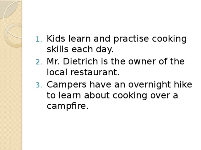 Kids learn and practise cooking skills each day. Mr. Dietrich is the owner of the local restaurant. Campers have an overnight hike to learn about cooking over a campfire.