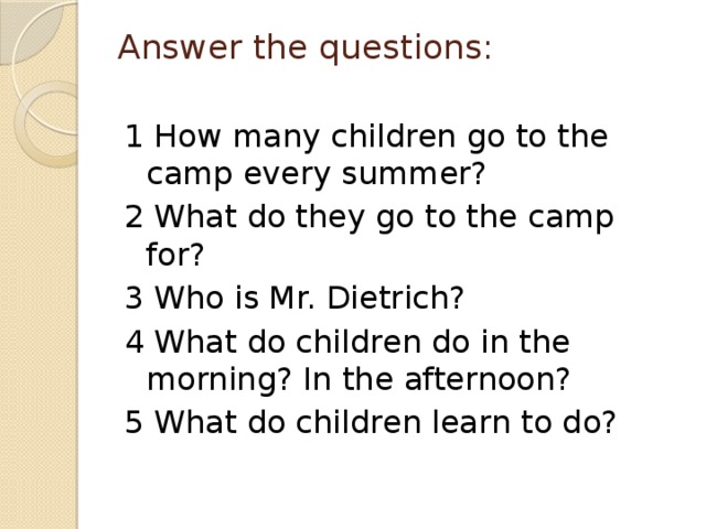 Answer the questions:   1 How many children go to the camp every summer? 2 What do they go to the camp for? 3 Who is Mr. Dietrich? 4 What do children do in the morning? In the afternoon? 5 What do children learn to do?