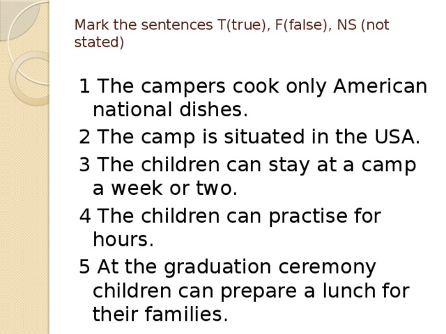 Mark the sentences T(true), F(false), NS (not stated)   1 The campers cook only American national dishes. 2 The camp is situated in the USA. 3 The children can stay at a camp a week or two. 4 The children can practise for hours. 5 At the graduation ceremony children can prepare a lunch for their families.