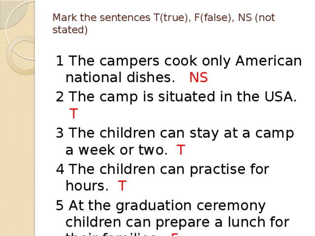 Mark the sentences T(true), F(false), NS (not stated)   1 The campers cook only American national dishes. NS 2 The camp is situated in the USA. T 3 The children can stay at a camp a week or two. T 4 The children can practise for hours. T 5 At the graduation ceremony children can prepare a lunch for their families. F