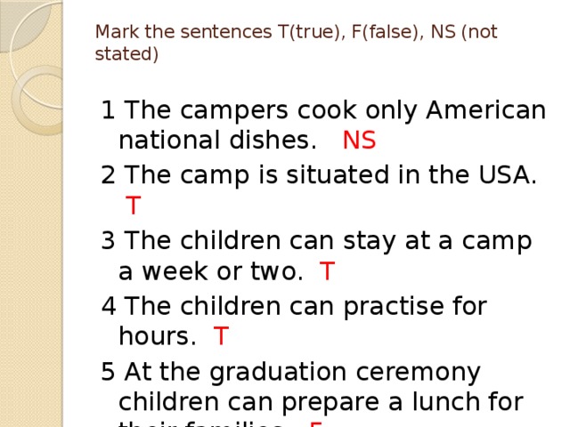 Mark the sentences T(true), F(false), NS (not stated)   1 The campers cook only American national dishes. NS 2 The camp is situated in the USA. T 3 The children can stay at a camp a week or two. T 4 The children can practise for hours. T 5 At the graduation ceremony children can prepare a lunch for their families. F