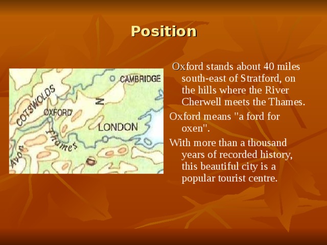 Position  Ox ford stands about 40 miles south-east of Stratford, on the hills where the River Cherwell meets the Thames. Oxford means 