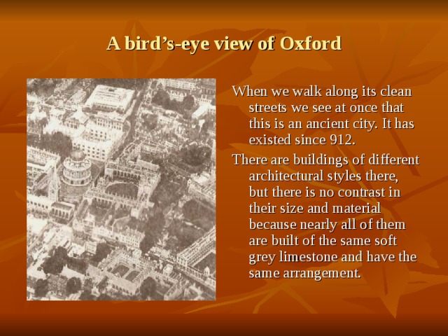 A bird’s-eye view of Oxford When we walk along its clean streets we see at once that this is an ancient city. It has existed since 912. There are buildings of different architectural styles there, but there is no contrast in their size and material because nearly all of them are built of the same soft grey limestone and have the same arrangement. 