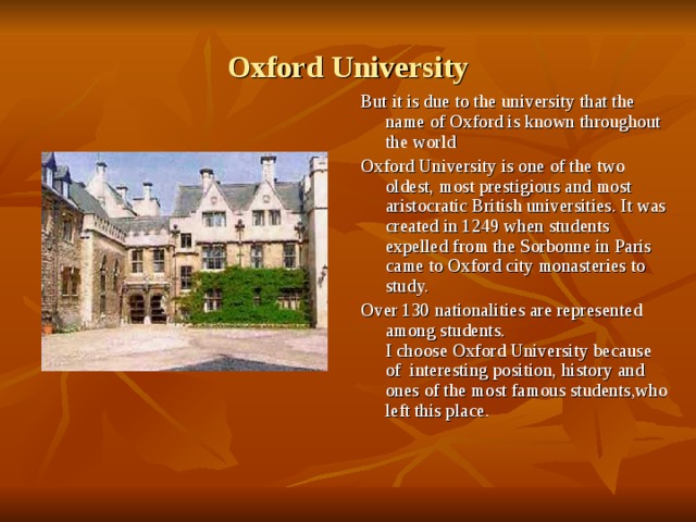 Oxford University But it is due to the university that the name of Oxford is known throughout the world Oxford University is one of the two oldest, most prestigious and most aristocratic British universities. It was created in 1249 when students expelled from the Sorbonne in Paris came to Oxford city monasteries to study. Over 130 nationalities are represented among students.  I choose Oxford University because of interesting position, history and ones of the most famous students,who left this place. 