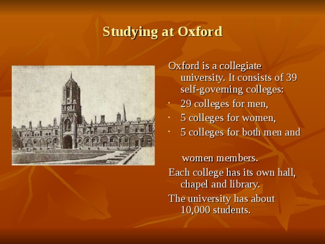 Studying at Oxford Oxford is a collegiate university. It consists of 39 self-governing colleges : 29 colleges for men, 5 colleges for women, 5 colleges for both men and  women members. Each college has its own hall, chapel and library. The university has about 10,000 students. 