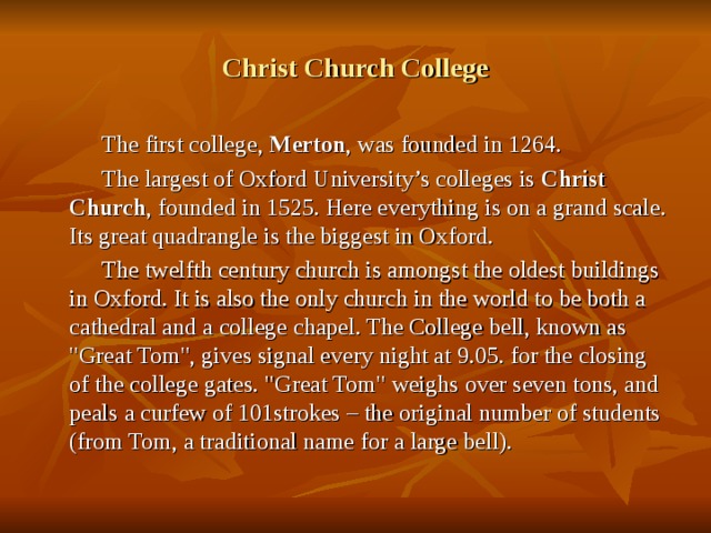 Christ Church College  The first college, Merton , was founded in 1264.  The largest of Oxford University’s colleges is Christ Church , founded in 1525. Here everything is on a grand scale. Its great quadrangle is the biggest in Oxford.  The twelfth century church is amongst the oldest buildings in Oxford. It is also the only church in the world to be both a cathedral and a college chapel. The College bell, known as 
