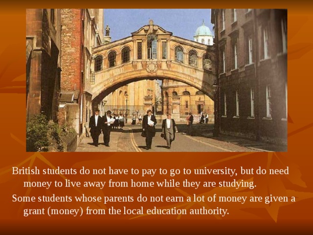  British students do not have to pay to go to university, but do need money to live away from home while they are studying. Some students whose parents do not earn a lot of money are given a grant (money) from the local education authority. 