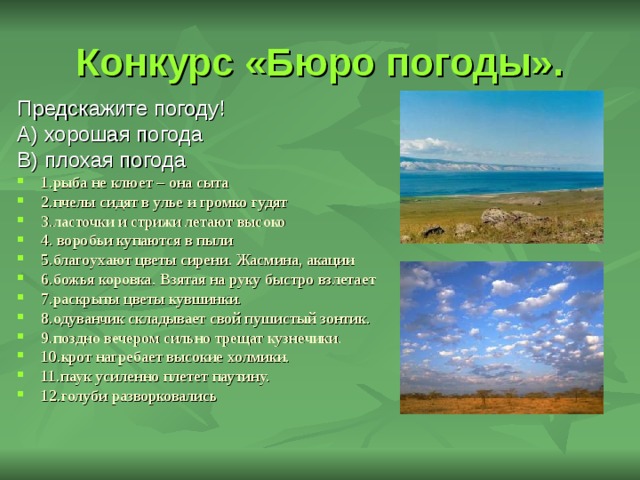 Конкурс «Бюро погоды». Предскажите погоду! А) хорошая погода В) плохая погода 1.рыба не клюет – она сыта 2.пчелы сидят в улье и громко гудят 3.ласточки и стрижи летают высоко 4. воробьи купаются в пыли 5.благоухают цветы сирени. Жасмина, акации 6.божья коровка. Взятая на руку быстро взлетает 7.раскрыты цветы кувшинки. 8.одуванчик складывает свой пушистый зонтик. 9.поздно вечером сильно трещат кузнечики. 10.крот нагребает высокие холмики. 11.паук усиленно плетет паутину. 12.голуби разворковались 