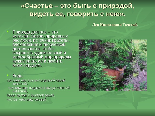«Счастье – это быть с природой, видеть ее, говорить с нею».   Лев Николаевич Толстой. Природа для нас – это источник жизни, природных ресурсов, источник красоты, вдохновения и творческой деятельности. чтобы сохранить удивительный и многообразный мир природы нужно знать ее и любить всем сердцем. Ведь: природа нас окружила дивной своей красотой,  природа нам подарила воздух степной и лесной, берег крутой с быстрой рекой, чистое небо над головой. 