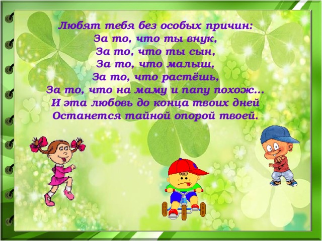 Любят тебя без особых причин: За то, что ты внук, За то, что ты сын, За то, что малыш, За то, что растёшь, За то, что на маму и папу похож… И эта любовь до конца твоих дней Останется тайной опорой твоей.