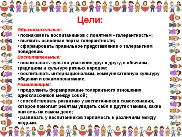 Цели: Образовательные:  познакомить воспитанников с понятием «толерантность»;  выявить основные черты толерантности;  сформировать правильное представление о толерантном поведении. Воспитательные:  воспитывать чувство уважения друг к другу, к обычаям, традициям и культуре разных народов;  воспитывать интернационализм, коммуникативную культуру общении и взаимопонимание. Развивающие:  продолжить формирование толерантного отношения одноклассников между собой;  способствовать развитию у воспитанников самосознания, которое помогает ребятам увидеть себя и других такими, какие они есть на самом деле;  развивать у воспитанников терпимость к различиям между людьми.  
