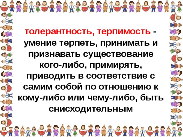 толерантность, терпимость - умение терпеть, принимать и признавать существование кого-либо, примирять, приводить в соответствие с самим собой по отношению к кому-либо или чему-либо, быть снисходительным  