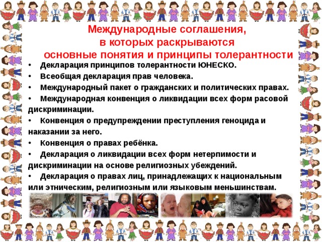 Международные соглашения, в которых раскрываются основные понятия и принципы толерантности Декларация принципов толерантности ЮНЕСКО. Всеобщая декларация прав человека. Международный пакет о гражданских и политических правах. Международная конвенция о ликвидации всех форм расовой дискриминации. Конвенция о предупреждении преступления геноцида и наказании за него. Конвенция о правах ребёнка. Декларация о ликвидации всех форм нетерпимости и дискриминации на основе религиозных убеждений. Декларация о правах лиц, принадлежащих к национальным или этническим, религиозным или языковым меньшинствам.  