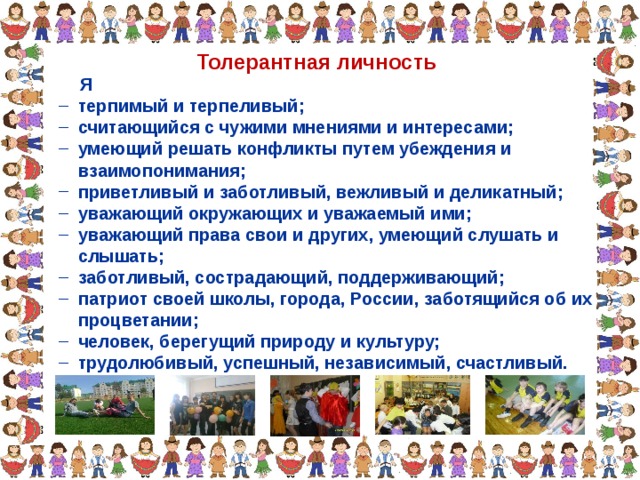 Толерантная личность  Я  терпимый и терпеливый;  считающийся с чужими мнениями и интересами;  умеющий решать конфликты путем убеждения и  терпимый и терпеливый;  считающийся с чужими мнениями и интересами;  умеющий решать конфликты путем убеждения и  взаимопонимания;  взаимопонимания;  приветливый и заботливый, вежливый и деликатный;  уважающий окружающих и уважаемый ими;  уважающий права свои и других, умеющий слушать и  приветливый и заботливый, вежливый и деликатный;  уважающий окружающих и уважаемый ими;  уважающий права свои и других, умеющий слушать и  слышать;  слышать;  заботливый, сострадающий, поддерживающий;  патриот своей школы, города, России, заботящийся об их  заботливый, сострадающий, поддерживающий;  патриот своей школы, города, России, заботящийся об их  процветании;  процветании;  человек, берегущий природу и культуру;  трудолюбивый, успешный, независимый, счастливый.  человек, берегущий природу и культуру;  трудолюбивый, успешный, независимый, счастливый. 
