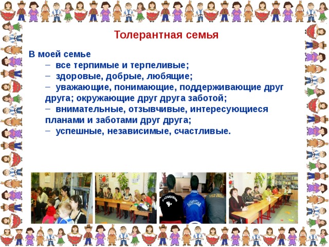 Толерантная семья В моей семье  все терпимые и терпеливые;  здоровые, добрые, любящие;  уважающие, понимающие, поддерживающие друг друга; окружающие друг друга заботой;  внимательные, отзывчивые, интересующиеся планами и заботами друг друга;  успешные, независимые, счастливые.  все терпимые и терпеливые;  здоровые, добрые, любящие;  уважающие, понимающие, поддерживающие друг друга; окружающие друг друга заботой;  внимательные, отзывчивые, интересующиеся планами и заботами друг друга;  успешные, независимые, счастливые. 