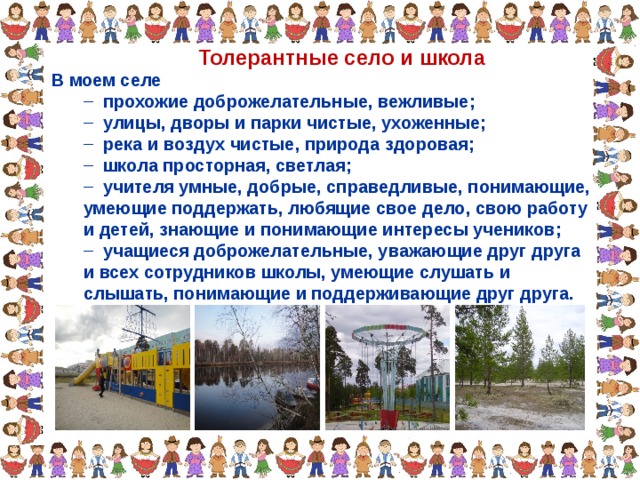 Толерантные село и школа В моем селе  прохожие доброжелательные, вежливые;  улицы, дворы и парки чистые, ухоженные;  река и воздух чистые, природа здоровая;  школа просторная, светлая;  учителя умные, добрые, справедливые, понимающие,  прохожие доброжелательные, вежливые;  улицы, дворы и парки чистые, ухоженные;  река и воздух чистые, природа здоровая;  школа просторная, светлая;  учителя умные, добрые, справедливые, понимающие, умеющие поддержать, любящие свое дело, свою работу и детей, знающие и понимающие интересы учеников; умеющие поддержать, любящие свое дело, свою работу и детей, знающие и понимающие интересы учеников;  учащиеся доброжелательные, уважающие друг друга и всех сотрудников школы, умеющие слушать и слышать, понимающие и поддерживающие друг друга.  учащиеся доброжелательные, уважающие друг друга и всех сотрудников школы, умеющие слушать и слышать, понимающие и поддерживающие друг друга. 