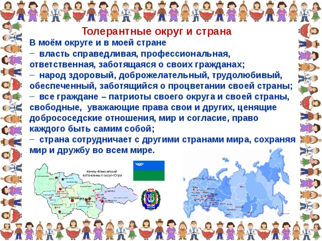 Толерантные округ и страна В моём округе и в моей стране В моём округе и в моей стране  власть справедливая, профессиональная, ответственная, заботящаяся о своих гражданах;  народ здоровый, доброжелательный, трудолюбивый,  власть справедливая, профессиональная, ответственная, заботящаяся о своих гражданах;  народ здоровый, доброжелательный, трудолюбивый, обеспеченный, заботящийся о процветании своей страны; обеспеченный, заботящийся о процветании своей страны;  все граждане – патриоты своего округа и своей страны, свободные, уважающие права свои и других, ценящие добрососедские отношения, мир и согласие, право каждого быть самим собой;  страна сотрудничает с другими странами мира, сохраняя  все граждане – патриоты своего округа и своей страны, свободные, уважающие права свои и других, ценящие добрососедские отношения, мир и согласие, право каждого быть самим собой;  страна сотрудничает с другими странами мира, сохраняя мир и дружбу во всем мире. мир и дружбу во всем мире. 