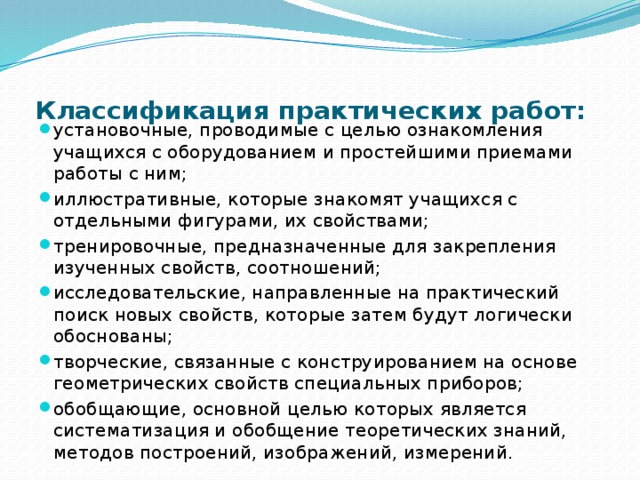 Классификация практических работ:   установочные, проводимые с целью ознакомления учащихся с оборудованием и простейшими приемами работы с ним; иллюстративные, которые знакомят учащихся с отдельными фигурами, их свойствами; тренировочные, предназначенные для закрепления изученных свойств, соотношений; исследовательские, направленные на практический поиск новых свойств, которые затем будут логически обоснованы; творческие, связанные с конструированием на основе геометрических свойств специальных приборов; обобщающие, основной целью которых является систематизация и обобщение теоретических знаний, методов построений, изображений, измерений. 