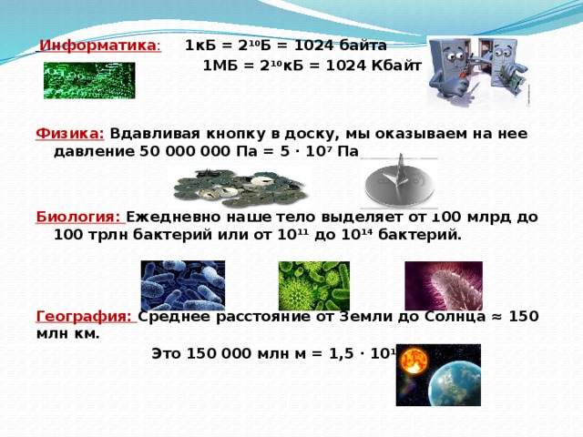  Информатика :  1кБ = 2 10 Б = 1024 байта  1МБ = 2 10 кБ = 1024 Кбайт Физика:  Вдавливая кнопку в доску, мы оказываем на нее давление 50 000 000 Па = 5 ∙ 10 7 Па Биология: Ежедневно наше тело выделяет от 100 млрд до 100 трлн бактерий или от 10 11 до 10 14 бактерий. География: Среднее расстояние от Земли до Солнца ≈ 150 млн км.  Это 150 000 млн м = 1,5 ∙ 10 11 м 