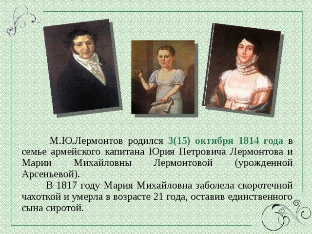  М.Ю.Лермонтов родился 3(15) октября 1814 года в семье армейского капитана Юрия Петровича Лермонтова и Марии Михайловны Лермонтовой (урожденной Арсеньевой).  В 1817 году Мария Михайловна заболела скоротечной чахоткой и умерла в возрасте 21 года, оставив единственного сына сиротой. 