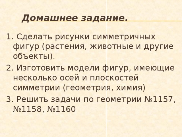  Домашнее задание. 1. Сделать рисунки симметричных фигур (растения, животные и другие объекты). 2. Изготовить модели фигур, имеющие несколько осей и плоскостей симметрии (геометрия, химия) 3. Решить задачи по геометрии №1157, №1158, №1160  