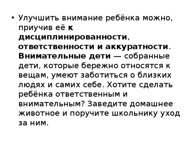 Улучшить внимание ребёнка можно, приучив её к дисциплинированности , ответственности и аккуратности . Внимательные дети — собранные дети, которые бережно относятся к вещам, умеют заботиться о близких людях и самих себе. Хотите сделать ребёнка ответственным и внимательным? Заведите домашнее животное и поручите школьнику уход за ним. 