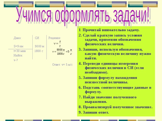 1 . Прочитай внимательно задачу. 2. Сделай краткую запись условия задачи, применяя обозначения физических величин. 3. Запиши, используя обозначения, какую физическую величину нужно найти. 4. Переведи единицы измерения физических величин в СИ (если необходимо). 5. Запиши формулу нахождения неизвестной величины. 6. Подставь соответствующие данные в формулу. 7. Найди значение полученного выражения. 8. Проанализируй полученное значение. 9. Запиши ответ.  Дано: СИ Решение: S =9 км 9000 м t =30 мин 1800 с Найти: v- ?  Ответ: v = 5 м/с 