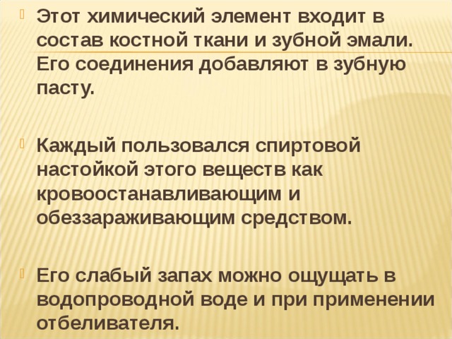 Этот химический элемент входит в состав костной ткани и зубной эмали. Его соединения добавляют в зубную пасту.  Каждый пользовался спиртовой настойкой этого веществ как кровоостанавливающим и обеззараживающим средством.  Его слабый запах можно ощущать в водопроводной воде и при применении отбеливателя. 