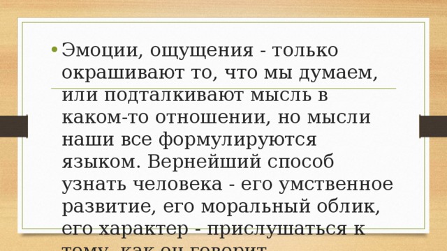 Эмоции, ощущения - только окрашивают то, что мы думаем, или подталкивают мысль в каком-то отношении, но мысли наши все формулируются языком. Вернейший способ узнать человека - его умственное развитие, его моральный облик, его характер - прислушаться к тому, как он говорит 