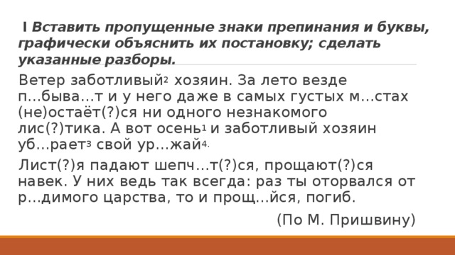  I Вставить пропущенные знаки препинания и буквы, графически объяснить их постановку; сделать указанные разборы. Ветер заботливый 2 хозяин. За лето везде п...быва...т и у него даже в самых густых м...стах (не)остаёт(?)ся ни одного незнакомого лис(?)тика. А вот осень 1 и заботливый хозяин уб...рает 3 свой ур...жай 4. Лист(?)я падают шепч...т(?)ся, прощают(?)ся навек. У них ведь так всегда: раз ты оторвался от р...димого царства, то и прощ...йся, погиб. (По М. Пришвину) 